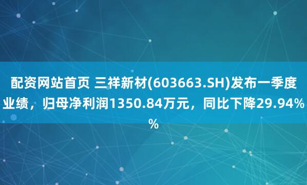 配资网站首页 三祥新材(603663.SH)发布一季度业绩，归母净利润1350.84万元，同比下降29.94%