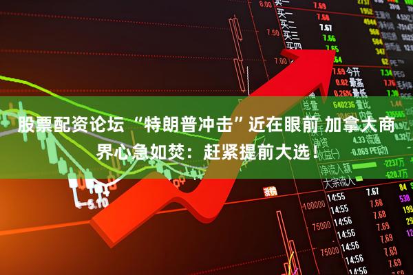 股票配资论坛 “特朗普冲击”近在眼前 加拿大商界心急如焚：赶紧提前大选！