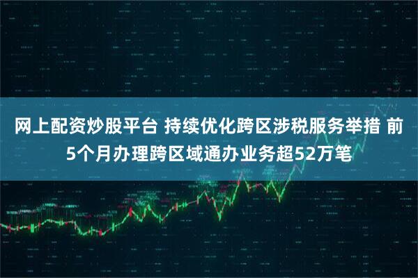 网上配资炒股平台 持续优化跨区涉税服务举措 前5个月办理跨区域通办业务超52万笔
