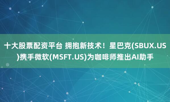 十大股票配资平台 拥抱新技术！星巴克(SBUX.US)携手微软(MSFT.US)为咖啡师推出AI助手