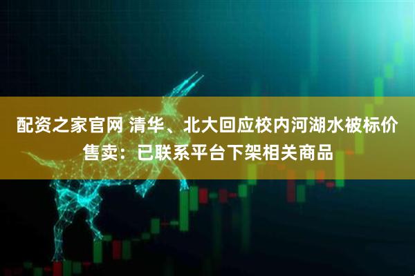 配资之家官网 清华、北大回应校内河湖水被标价售卖：已联系平台下架相关商品