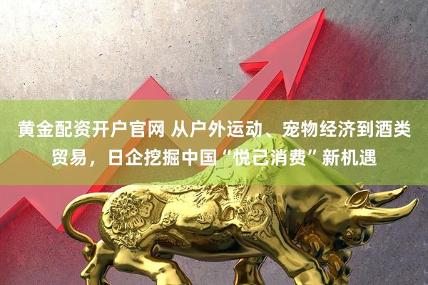 黄金配资开户官网 从户外运动、宠物经济到酒类贸易，日企挖掘中国“悦己消费”新机遇