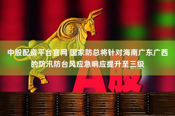 中股配资平台官网 国家防总将针对海南广东广西的防汛防台风应急响应提升至三级