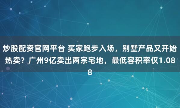 炒股配资官网平台 买家跑步入场，别墅产品又开始热卖？广州9亿卖出两宗宅地，最低容积率仅1.08