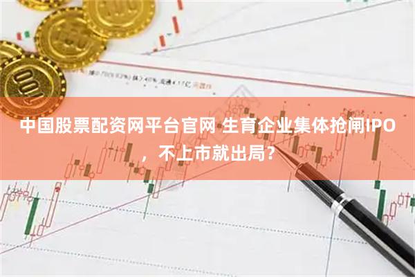 中国股票配资网平台官网 生育企业集体抢闸IPO，不上市就出局？