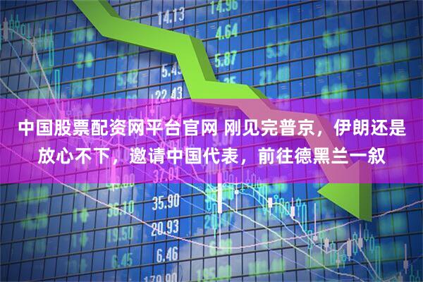 中国股票配资网平台官网 刚见完普京，伊朗还是放心不下，邀请中国代表，前往德黑兰一叙