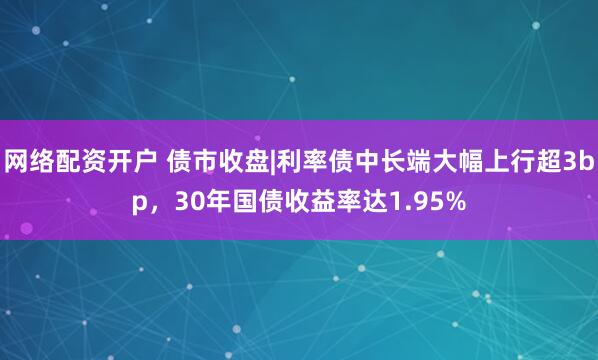网络配资开户 债市收盘|利率债中长端大幅上行超3bp，30年国债收益率达1.95%