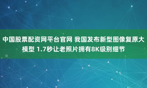 中国股票配资网平台官网 我国发布新型图像复原大模型 1.7秒让老照片拥有8K级别细节