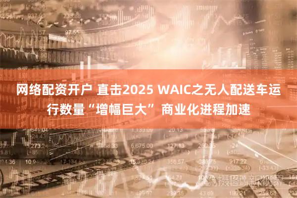 网络配资开户 直击2025 WAIC之无人配送车运行数量“增幅巨大” 商业化进程加速