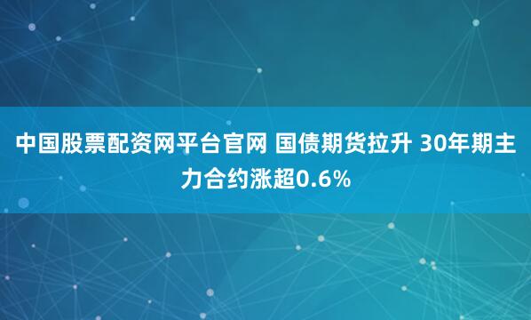 中国股票配资网平台官网 国债期货拉升 30年期主力合约涨超0.6%