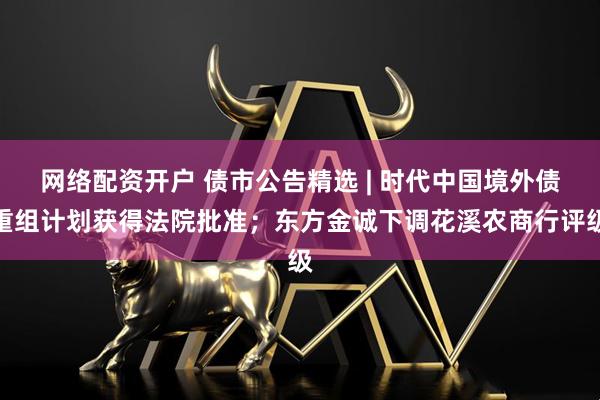 网络配资开户 债市公告精选 | 时代中国境外债重组计划获得法院批准；东方金诚下调花溪农商行评级