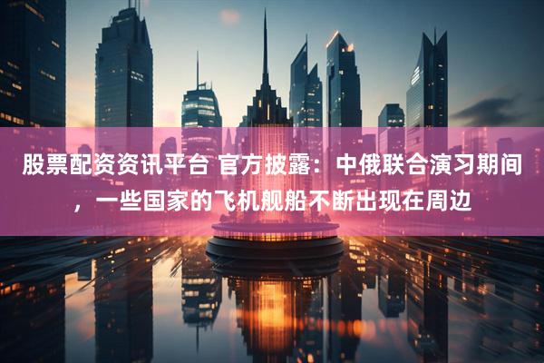 股票配资资讯平台 官方披露：中俄联合演习期间，一些国家的飞机舰船不断出现在周边