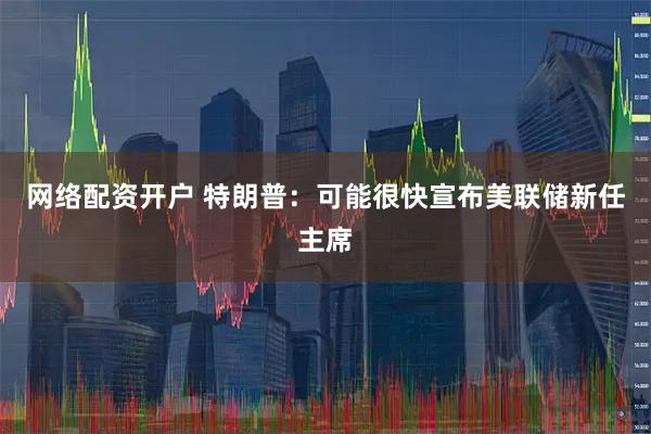 网络配资开户 特朗普：可能很快宣布美联储新任主席