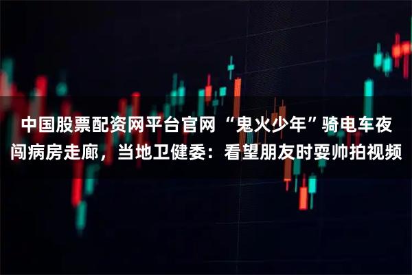中国股票配资网平台官网 “鬼火少年”骑电车夜闯病房走廊，当地卫健委：看望朋友时耍帅拍视频