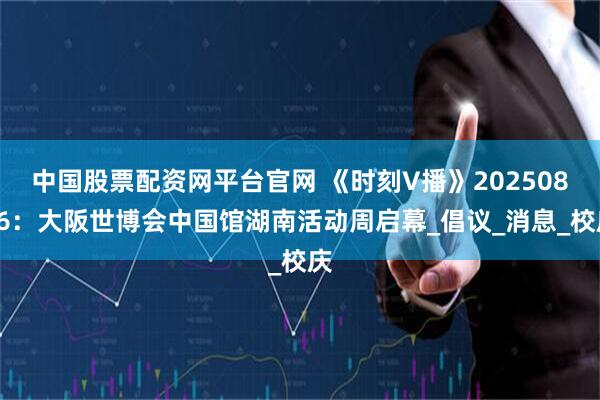 中国股票配资网平台官网 《时刻V播》20250806：大阪世博会中国馆湖南活动周启幕_倡议_消息_校庆