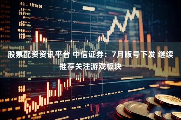 股票配资资讯平台 中信证券：7月版号下发 继续推荐关注游戏板块