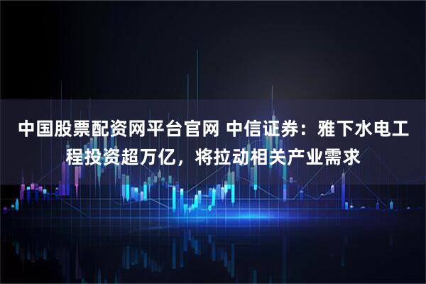 中国股票配资网平台官网 中信证券：雅下水电工程投资超万亿，将拉动相关产业需求
