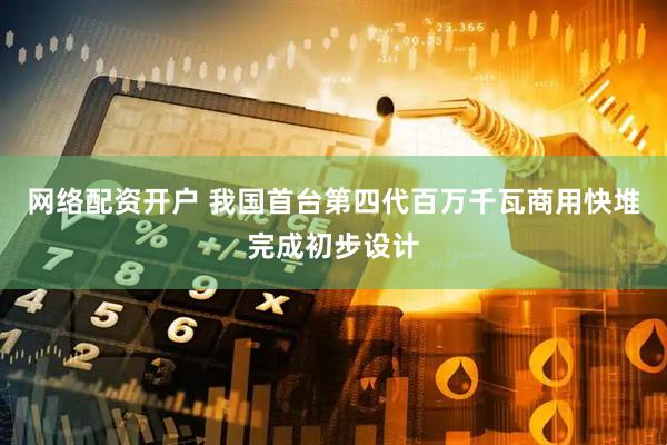 网络配资开户 我国首台第四代百万千瓦商用快堆完成初步设计